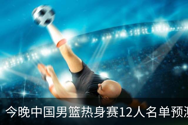 今晚中国男篮热身赛12人名单预测